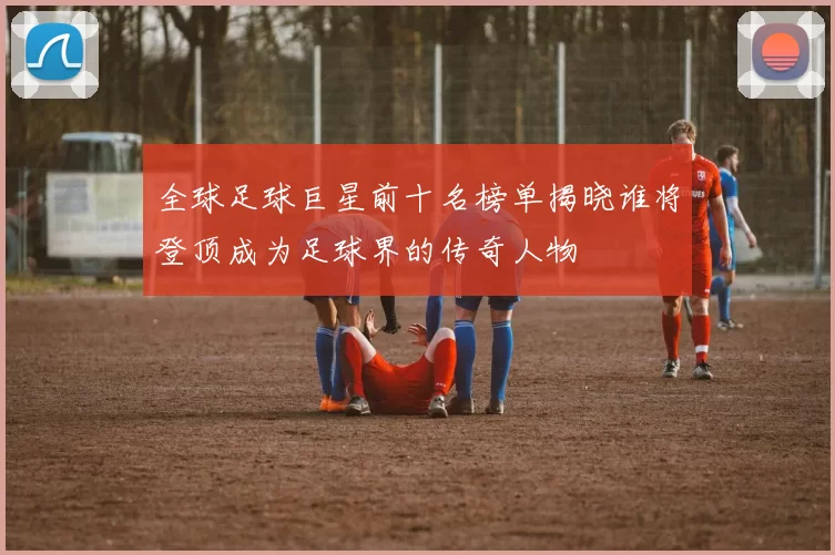 全球足球巨星前十名榜单揭晓谁将登顶成为足球界的传奇人物