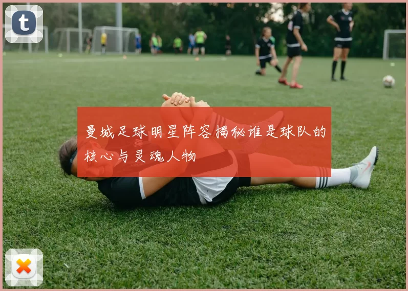 曼城足球明星阵容揭秘谁是球队的核心与灵魂人物