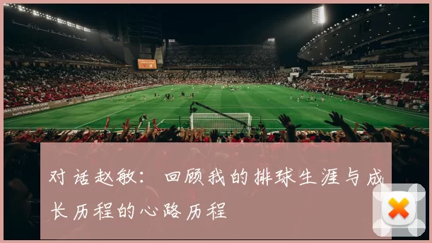 对话赵敏：回顾我的排球生涯与成长历程的心路历程