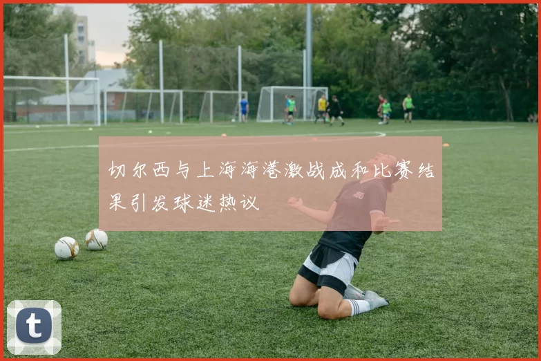 切尔西与上海海港激战成和比赛结果引发球迷热议