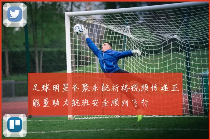 足球明星齐聚东航祈祷视频传递正能量助力航班安全顺利飞行