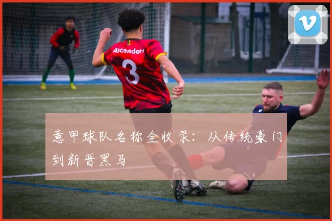 意甲球队名称全收录：从传统豪门到新晋黑马