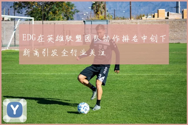 EDG在英雄联盟团队协作排名中创下新高引发全行业关注