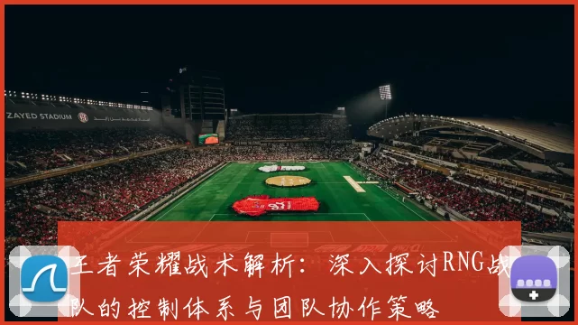 王者荣耀战术解析：深入探讨RNG战队的控制体系与团队协作策略