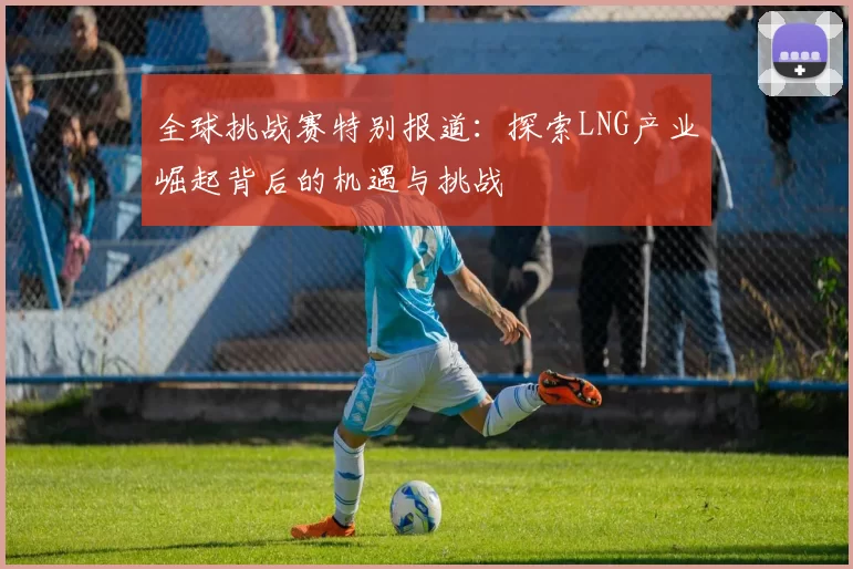 全球挑战赛特别报道：探索LNG产业崛起背后的机遇与挑战