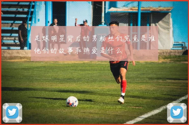 足球明星背后的男粉丝们究竟是谁他们的故事和热爱是什么