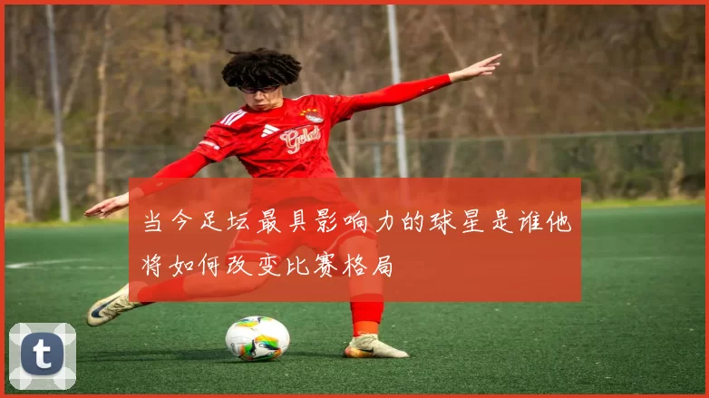 当今足坛最具影响力的球星是谁他将如何改变比赛格局
