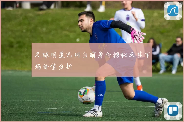 足球明星巴姆当前身价揭秘及其市场价值分析
