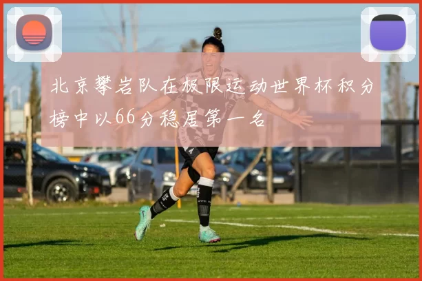 北京攀岩队在极限运动世界杯积分榜中以66分稳居第一名