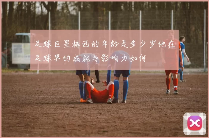 足球巨星梅西的年龄是多少岁他在足球界的成就与影响力如何