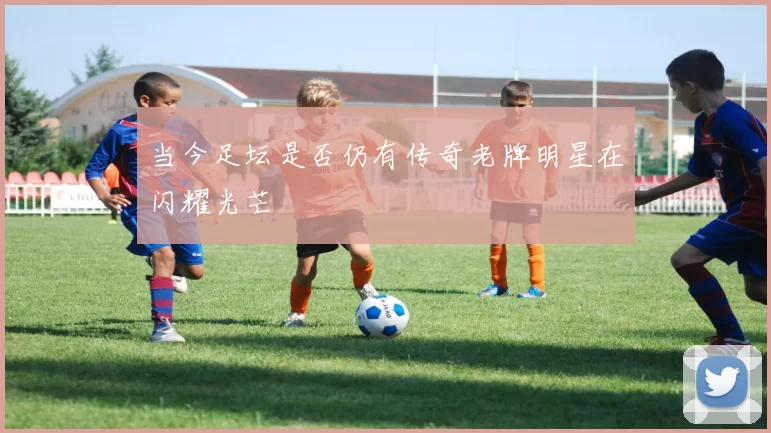 当今足坛是否仍有传奇老牌明星在闪耀光芒