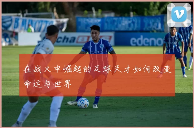 在战火中崛起的足球天才如何改变命运与世界