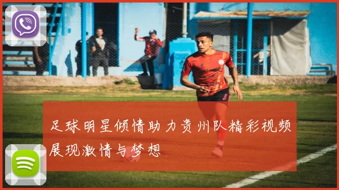 足球明星倾情助力贵州队精彩视频展现激情与梦想