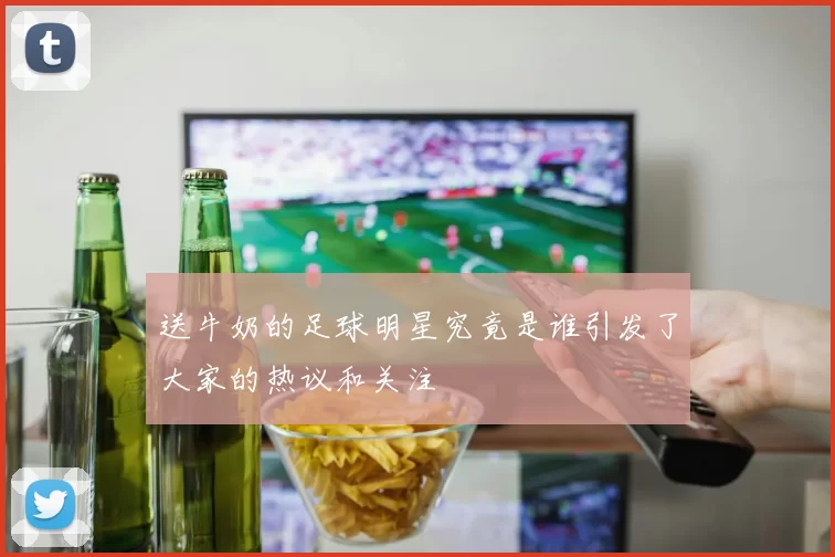 送牛奶的足球明星究竟是谁引发了大家的热议和关注