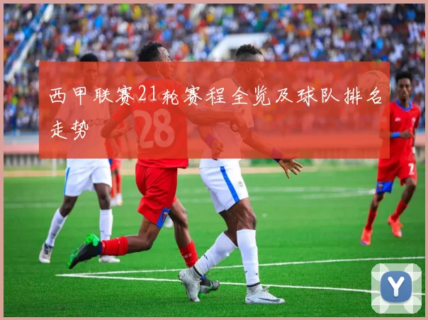 西甲联赛21轮赛程全览及球队排名走势