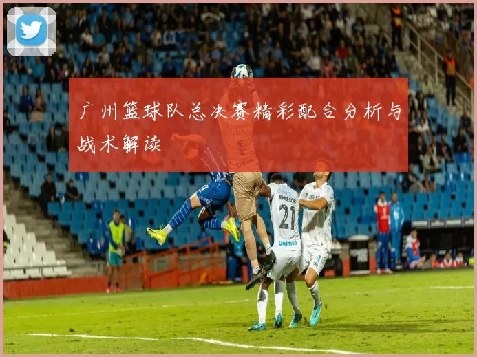 广州篮球队总决赛精彩配合分析与战术解读