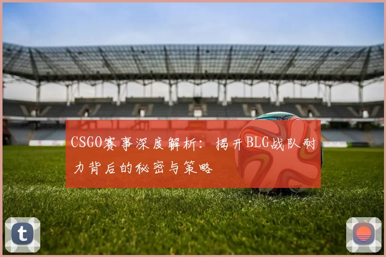 CSGO赛事深度解析：揭开BLG战队耐力背后的秘密与策略