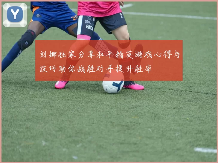刘娜独家分享和平精英游戏心得与技巧助你战胜对手提升胜率